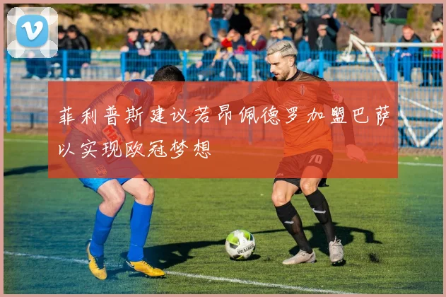菲利普斯建议若昂佩德罗加盟巴萨以实现欧冠梦想
