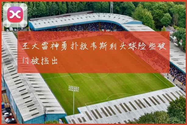 王大雷神勇扑救韦斯利头球险些破门被挡出