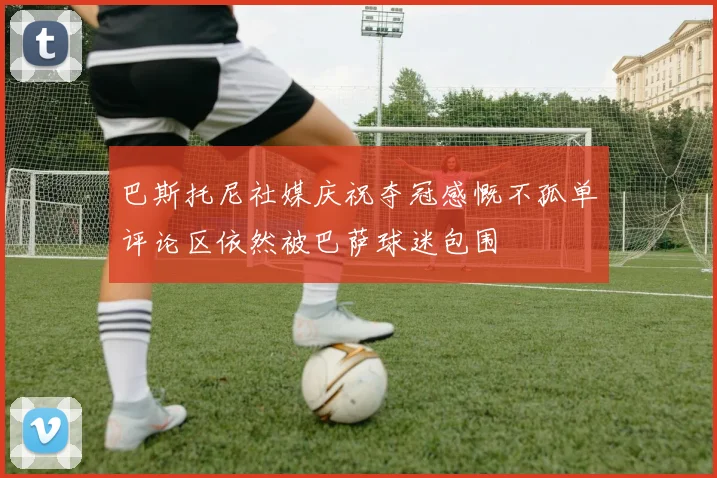 巴斯托尼社媒庆祝夺冠感慨不孤单评论区依然被巴萨球迷包围