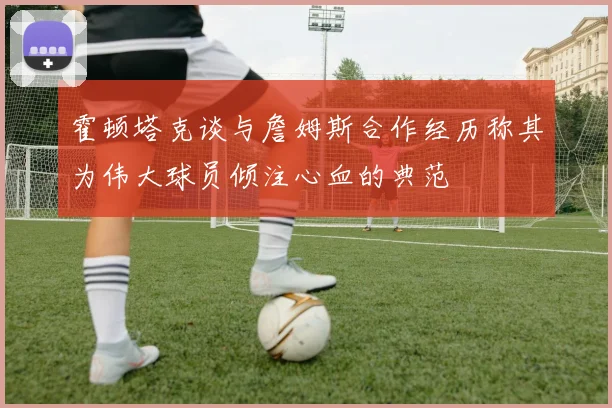 霍顿塔克谈与詹姆斯合作经历称其为伟大球员倾注心血的典范