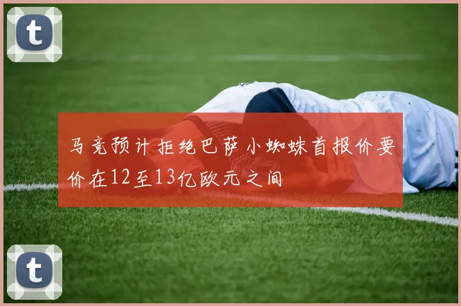 马竞预计拒绝巴萨小蜘蛛首报价要价在12至13亿欧元之间