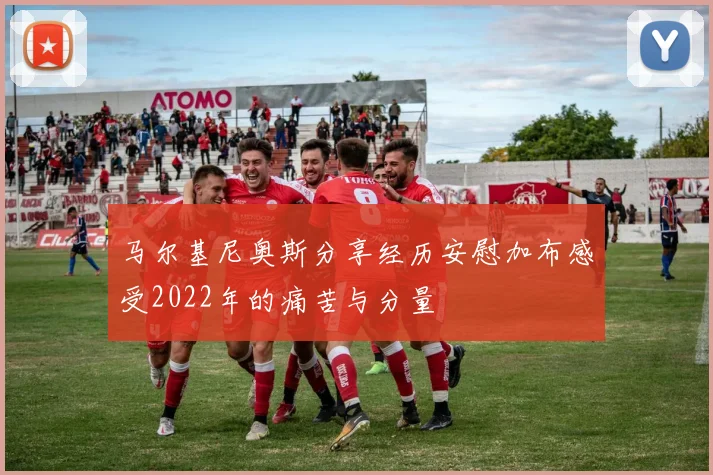 马尔基尼奥斯分享经历安慰加布感受2022年的痛苦与分量