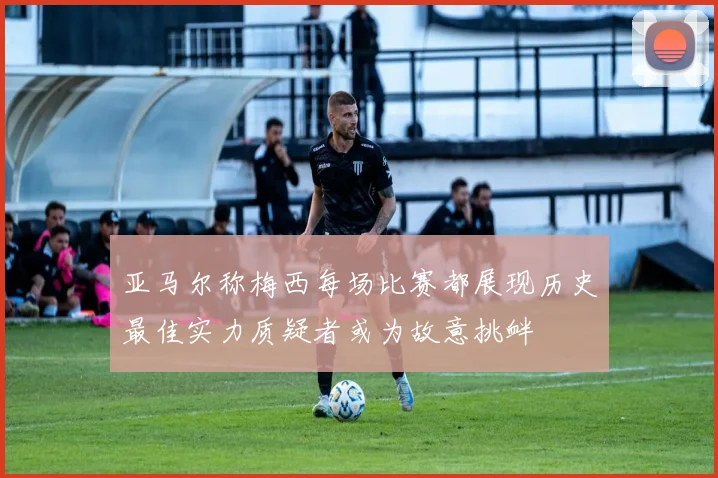 亚马尔称梅西每场比赛都展现历史最佳实力质疑者或为故意挑衅