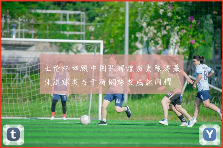 土伦杯回顾中国队辉煌历史陈涛最佳进球奖与于海铜球奖成就闪耀