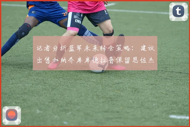 记者分析蓝军未来转会策略：建议出售加纳乔库库德拉普保留恩佐杰克逊