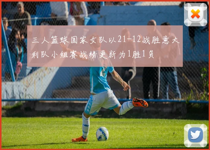 三人篮球国家女队以21-12战胜意大利队小组赛战绩更新为1胜1负