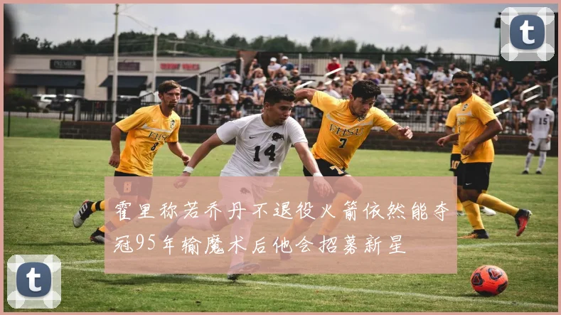 霍里称若乔丹不退役火箭依然能夺冠95年输魔术后他会招募新星