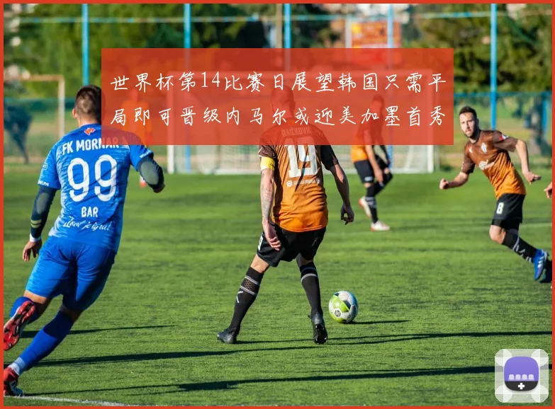 世界杯第14比赛日展望韩国只需平局即可晋级内马尔或迎美加墨首秀