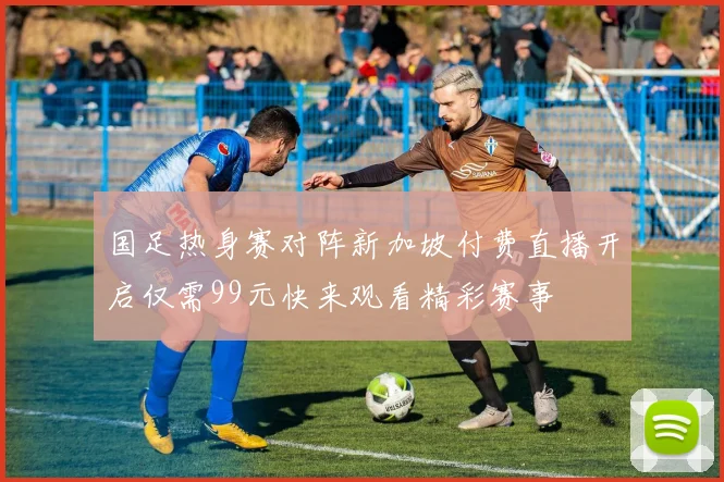国足热身赛对阵新加坡付费直播开启仅需99元快来观看精彩赛事