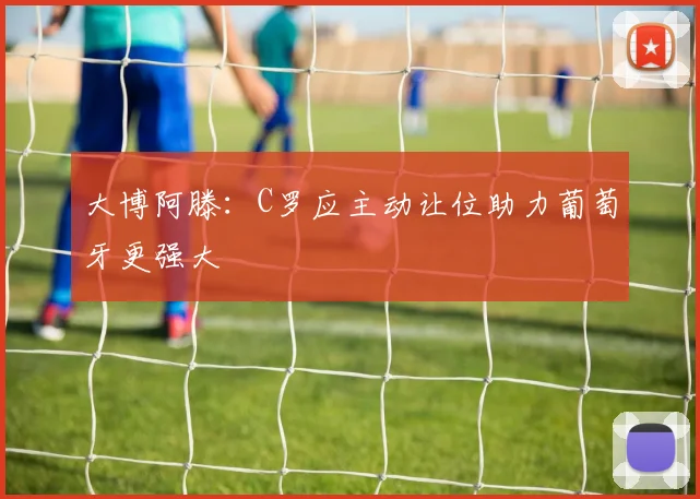 大博阿滕：C罗应主动让位助力葡萄牙更强大