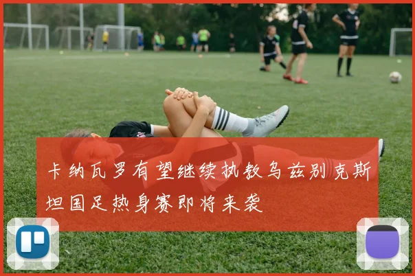 卡纳瓦罗有望继续执教乌兹别克斯坦国足热身赛即将来袭