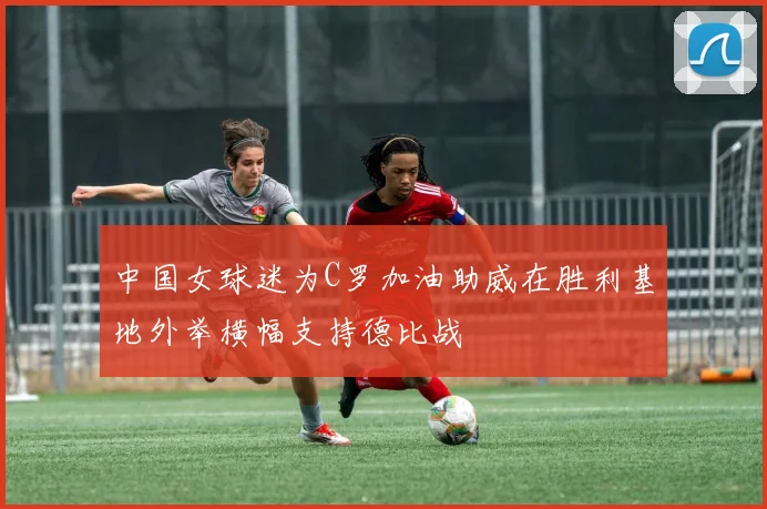 中国女球迷为C罗加油助威在胜利基地外举横幅支持德比战