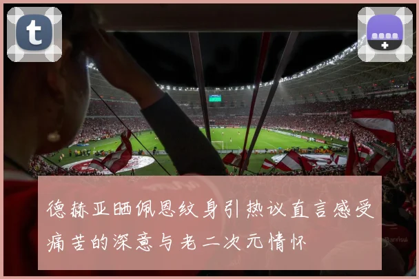 德赫亚晒佩恩纹身引热议直言感受痛苦的深意与老二次元情怀