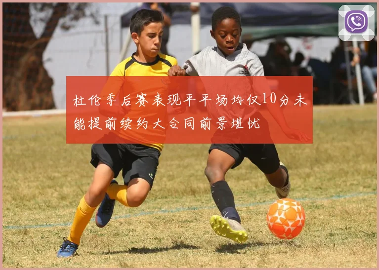 杜伦季后赛表现平平场均仅10分未能提前续约大合同前景堪忧