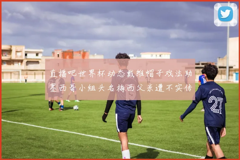 直播吧世界杯动态戴维帽子戏法助墨西哥小组头名梅西父亲遭不实传言困扰