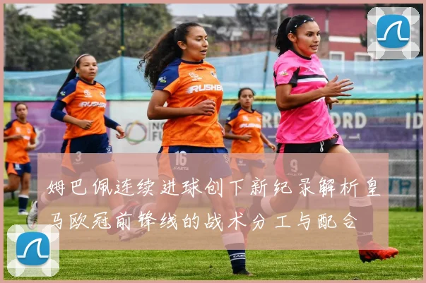 姆巴佩连续进球创下新纪录解析皇马欧冠前锋线的战术分工与配合