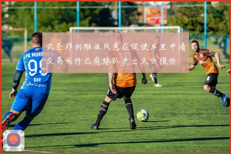 武圣邓利维放风意在促使库里申请交易或许已有球队开出天价报价